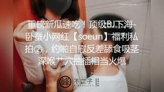 重磅新瓜速吃！顶级BJ下海-卧蚕小网红【soeun】福利私拍②，约啪自慰反差舔食吸茎深喉艹穴抽插相当火爆