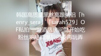 韩国高质量黑丝高跟情侣「henry_sera」「sarah579」OF私拍 一进酒店房间就开始吃粉丝鸡吧口爆后还要再玩弄