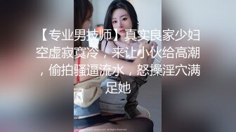 【专业男技师】真实良家少妇空虚寂寞冷，来让小伙给高潮，偷拍骚逼流水，怒操淫穴满足她